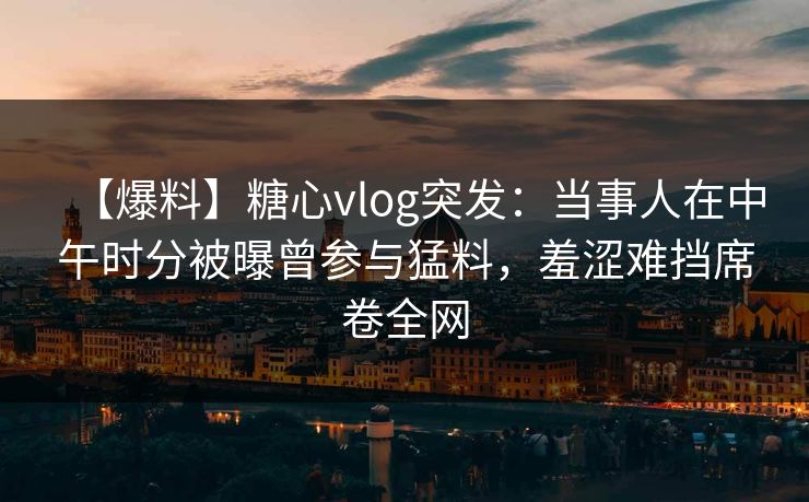 【爆料】糖心vlog突发：当事人在中午时分被曝曾参与猛料，羞涩难挡席卷全网