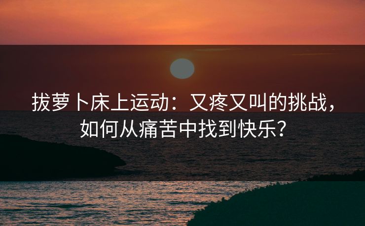 拔萝卜床上运动:又疼又叫的挑战,如何从痛苦中找到快乐? 拔萝卜床上运动:又疼又叫的挑战,如何从痛苦中找到快乐?