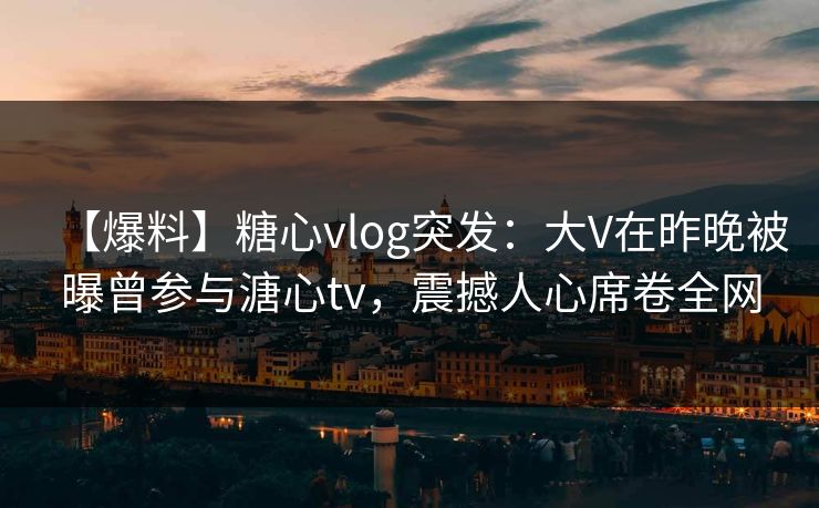 【爆料】糖心vlog突发：大V在昨晚被曝曾参与溏心tv，震撼人心席卷全网