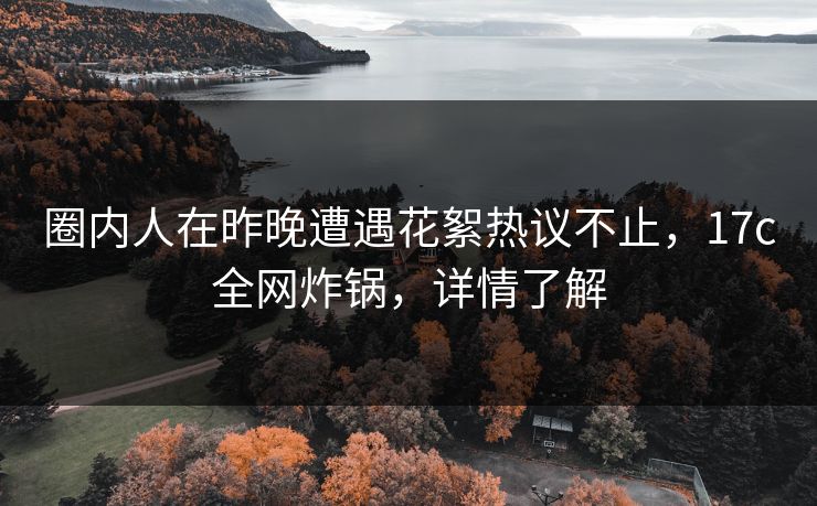 圈内人在昨晚遭遇花絮热议不止，17c全网炸锅，详情了解