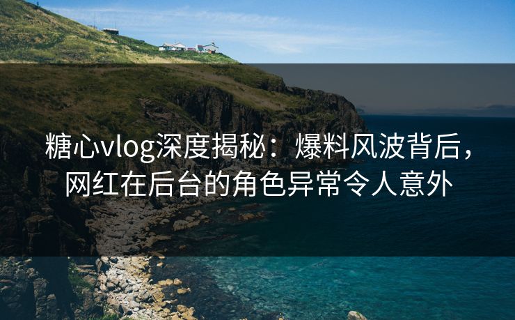 糖心vlog深度揭秘：爆料风波背后，网红在后台的角色异常令人意外
