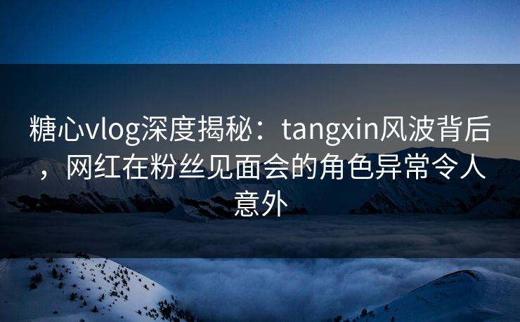 糖心vlog深度揭秘:tangxin风波背后,网红在粉丝见面会的角色异常令人意外 糖心vlog深度揭秘:tangxin风波背后,网红在粉丝见面会的角色异常令人意外