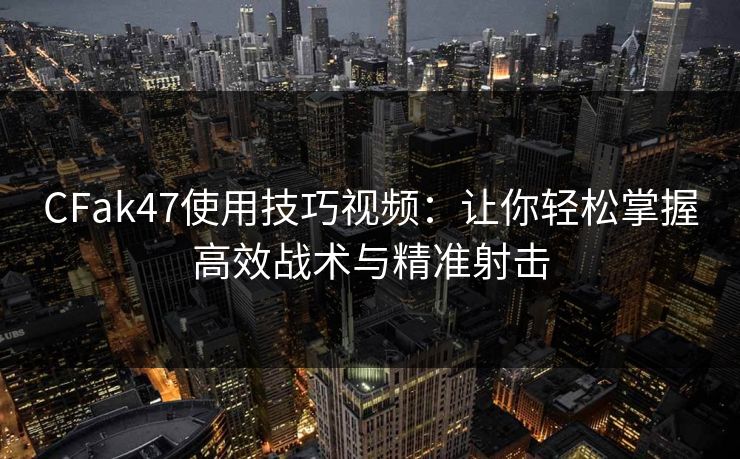 CFak47使用技巧视频：让你轻松掌握高效战术与精准射击