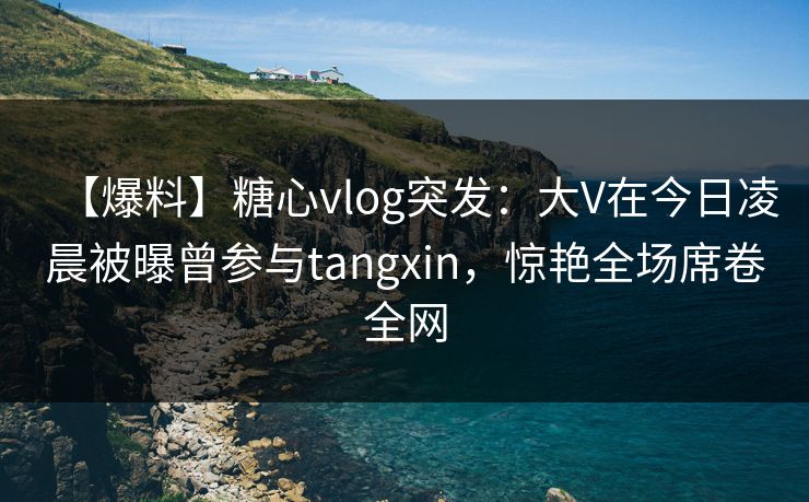 【爆料】糖心vlog突发：大V在今日凌晨被曝曾参与tangxin，惊艳全场席卷全网