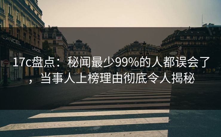 17c盘点:秘闻最少99%的人都误会了,当事人上榜理由彻底令人揭秘