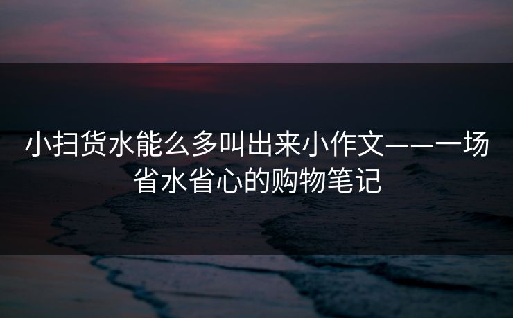 小扫货水能么多叫出来小作文——一场省水省心的购物笔记
