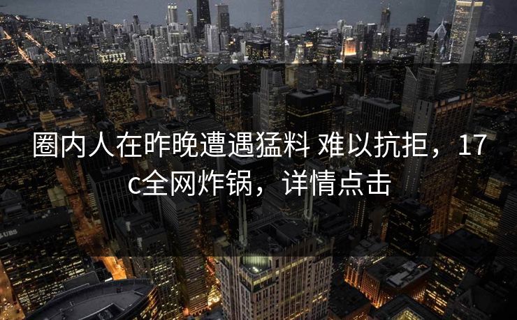 圈内人在昨晚遭遇猛料 难以抗拒，17c全网炸锅，详情点击