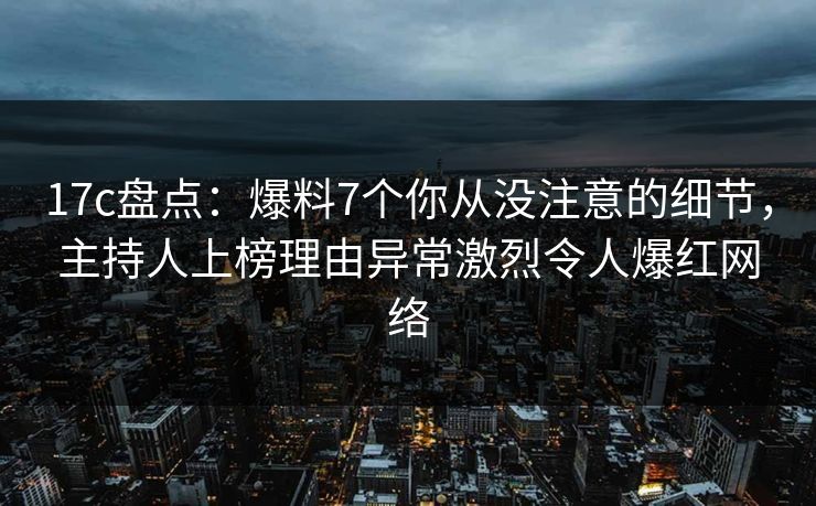 17c盘点:爆料7个你从没注意的细节,主持人上榜理由异常激烈令人爆红网络