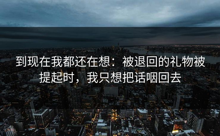 到现在我都还在想：被退回的礼物被提起时，我只想把话咽回去