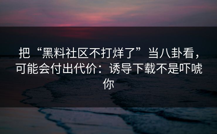 把“黑料社区不打烊了”当八卦看，可能会付出代价：诱导下载不是吓唬你