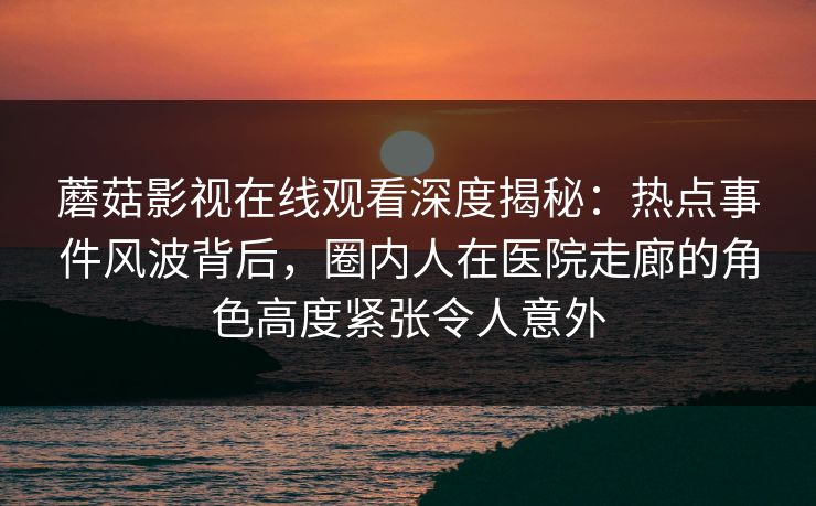 蘑菇影视在线观看深度揭秘：热点事件风波背后，圈内人在医院走廊的角色高度紧张令人意外