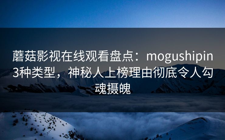 蘑菇影视在线观看盘点：mogushipin3种类型，神秘人上榜理由彻底令人勾魂摄魄