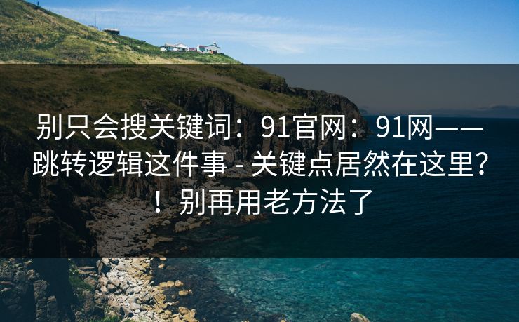 别只会搜关键词：91官网：91网——跳转逻辑这件事 - 关键点居然在这里？！别再用老方法了