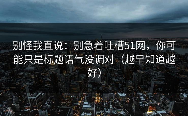 别怪我直说：别急着吐槽51网，你可能只是标题语气没调对（越早知道越好）