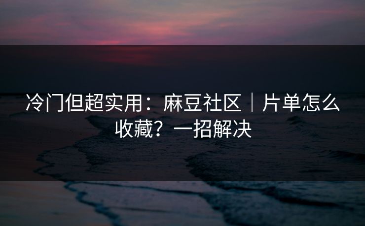 冷门但超实用：麻豆社区｜片单怎么收藏？一招解决