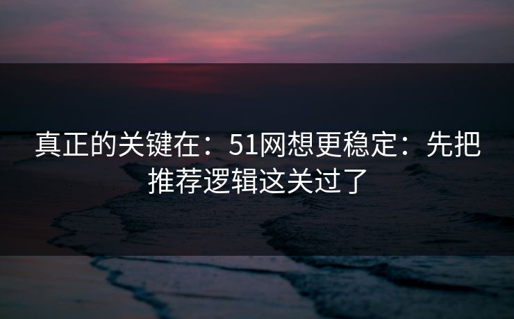 真正的关键在：51网想更稳定：先把推荐逻辑这关过了