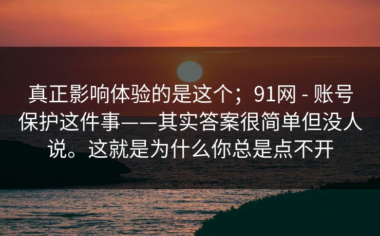 真正影响体验的是这个；91网 - 账号保护这件事——其实答案很简单但没人说。这就是为什么你总是点不开
