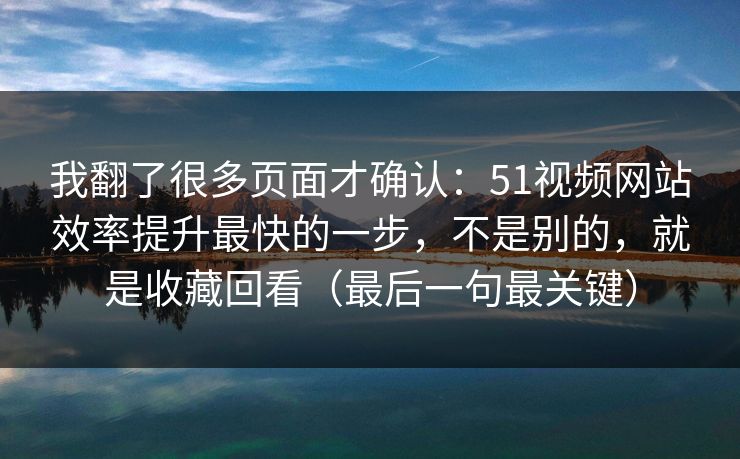 我翻了很多页面才确认：51视频网站效率提升最快的一步，不是别的，就是收藏回看（最后一句最关键）