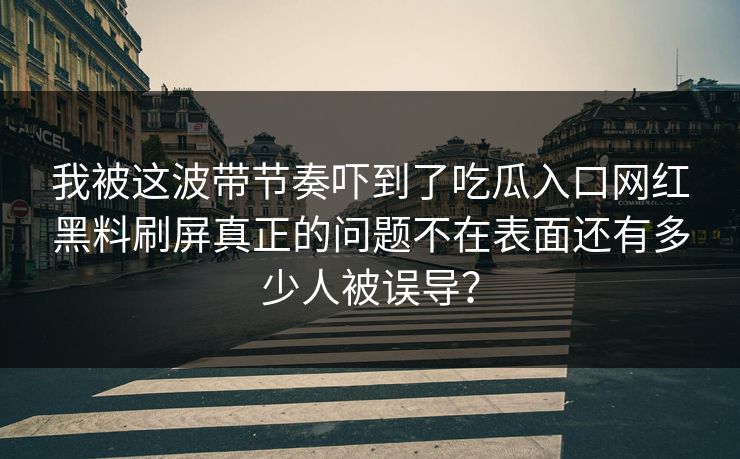 我被这波带节奏吓到了吃瓜入口网红黑料刷屏真正的问题不在表面还有多少人被误导？