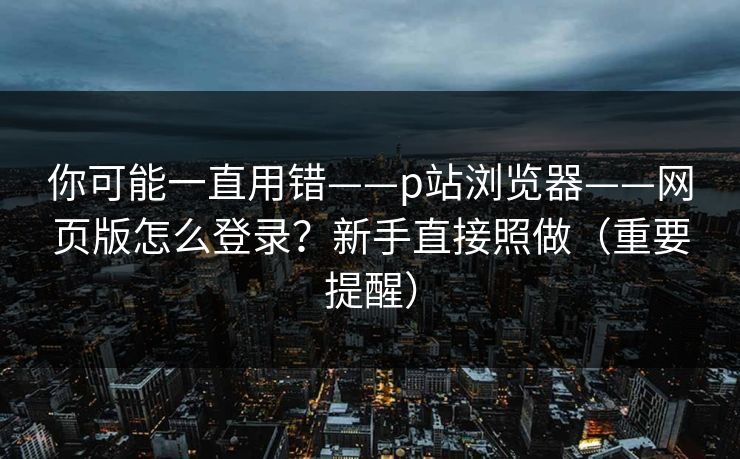 你可能一直用错——p站浏览器——网页版怎么登录？新手直接照做（重要提醒）