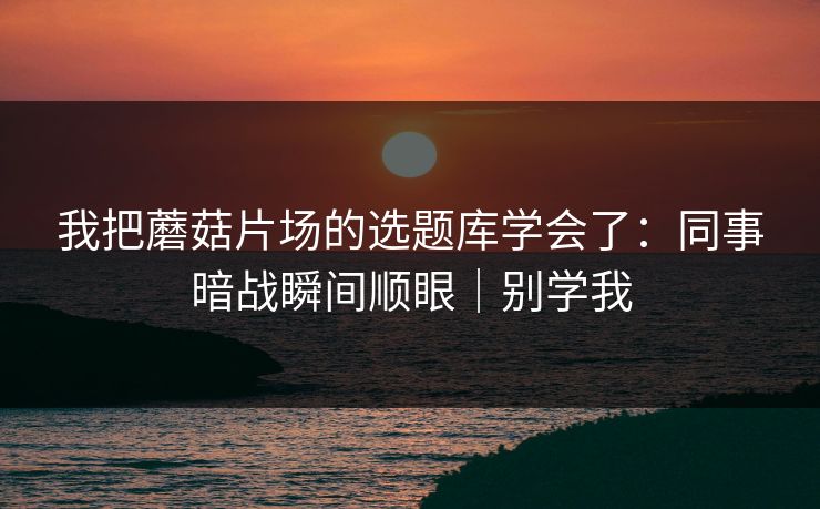 我把蘑菇片场的选题库学会了：同事暗战瞬间顺眼｜别学我