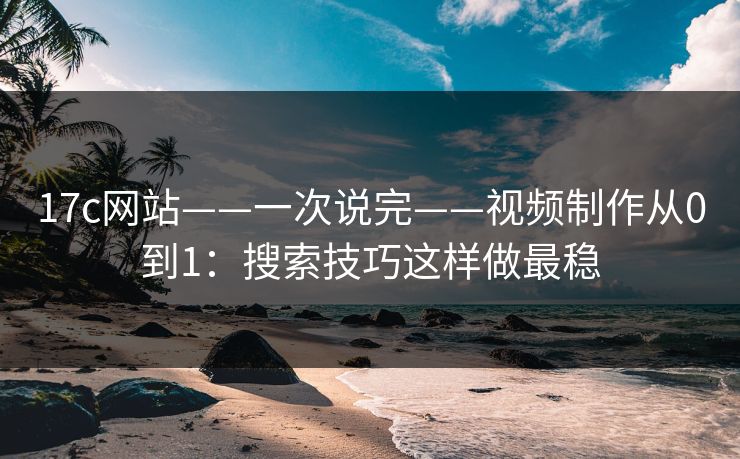 17c网站——一次说完——视频制作从0到1：搜索技巧这样做最稳