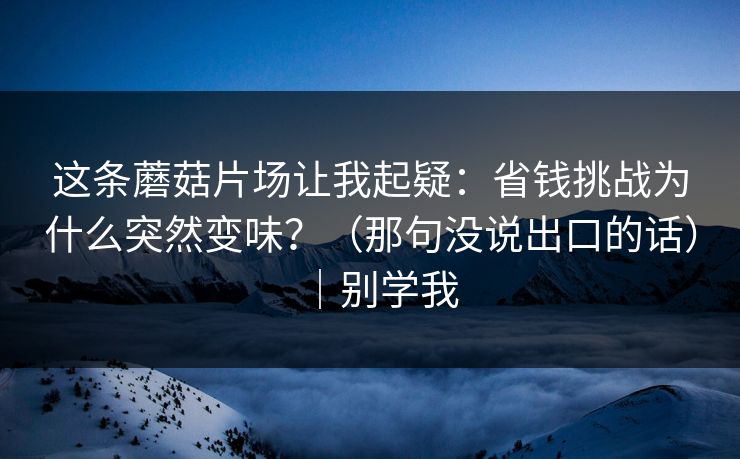 这条蘑菇片场让我起疑：省钱挑战为什么突然变味？（那句没说出口的话）｜别学我
