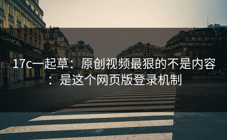 17c一起草：原创视频最狠的不是内容：是这个网页版登录机制