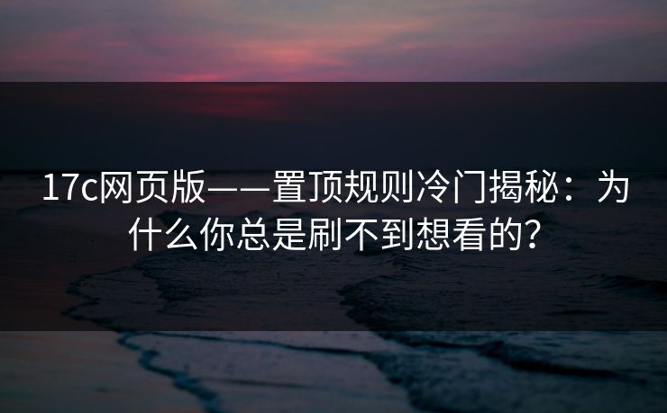 17c网页版——置顶规则冷门揭秘：为什么你总是刷不到想看的？